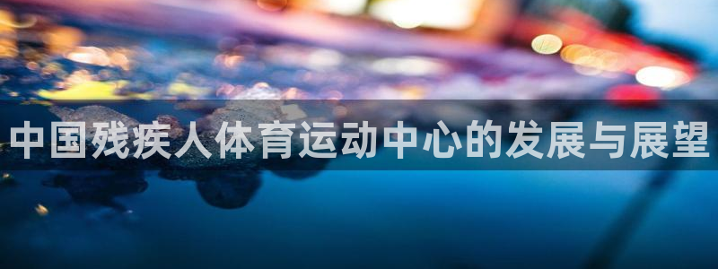 一竞技官网下载招商电话号码：中国残疾人体育运动中心的发展与展